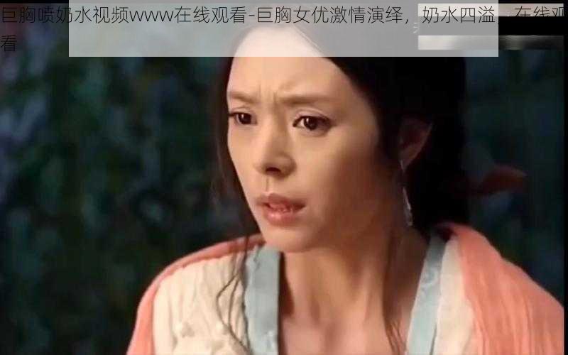 巨胸喷奶水视频www在线观看-巨胸女优激情演绎，奶水四溢，在线观看